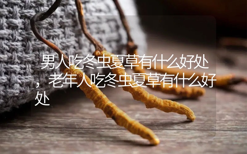 男人吃冬蟲夏草有什么好處，老年人吃冬蟲夏草有什么好處